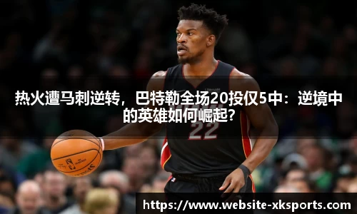 热火遭马刺逆转，巴特勒全场20投仅5中：逆境中的英雄如何崛起？