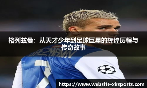 格列兹曼：从天才少年到足球巨星的辉煌历程与传奇故事